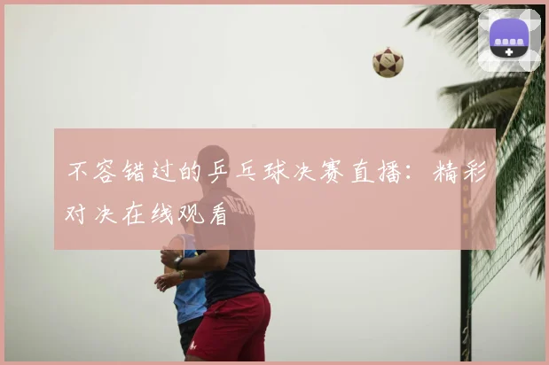 不容错过的乒乓球决赛直播：精彩对决在线观看