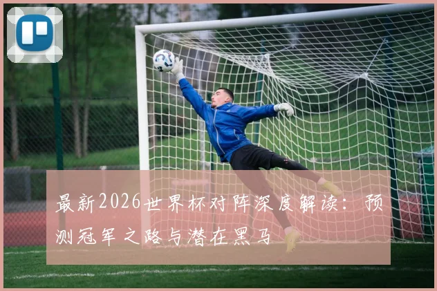最新2026世界杯对阵深度解读：预测冠军之路与潜在黑马