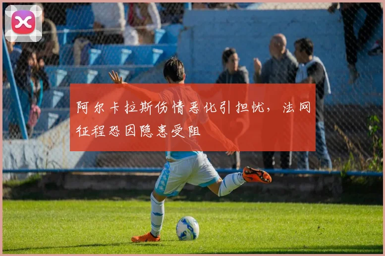 阿尔卡拉斯伤情恶化引担忧，法网征程恐因隐患受阻