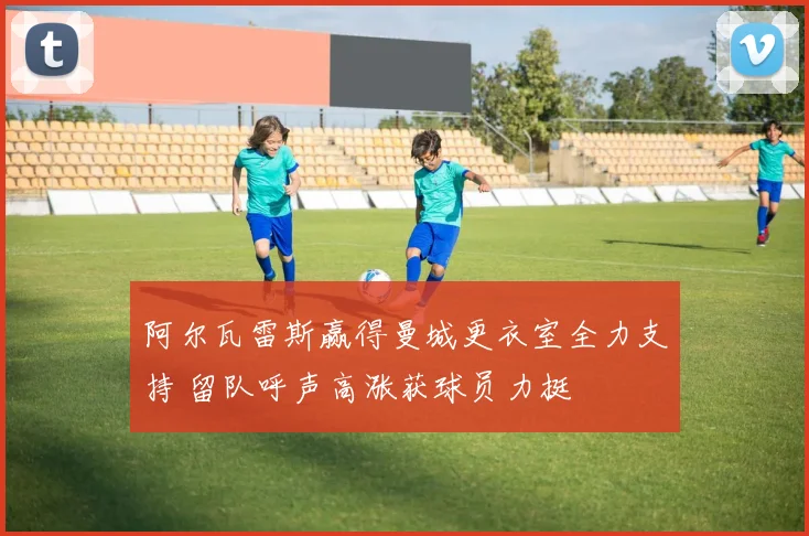 阿尔瓦雷斯赢得曼城更衣室全力支持 留队呼声高涨获球员力挺