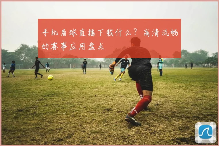 手机看球直播下载什么？高清流畅的赛事应用盘点
