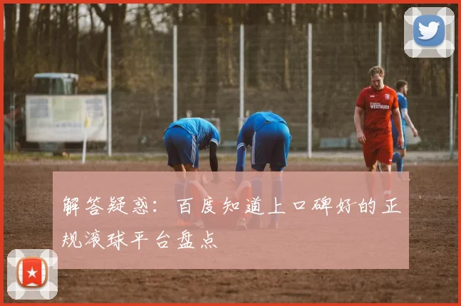 解答疑惑：百度知道上口碑好的正规滚球平台盘点