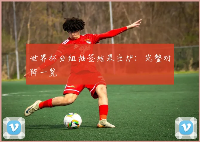 世界杯分组抽签结果出炉：完整对阵一览