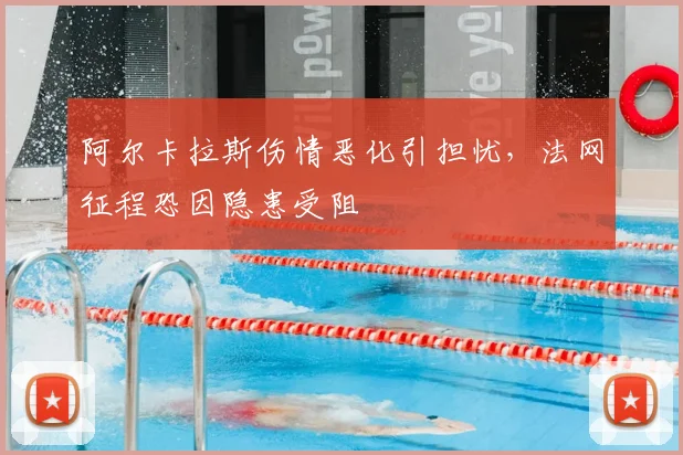 阿尔卡拉斯伤情恶化引担忧，法网征程恐因隐患受阻